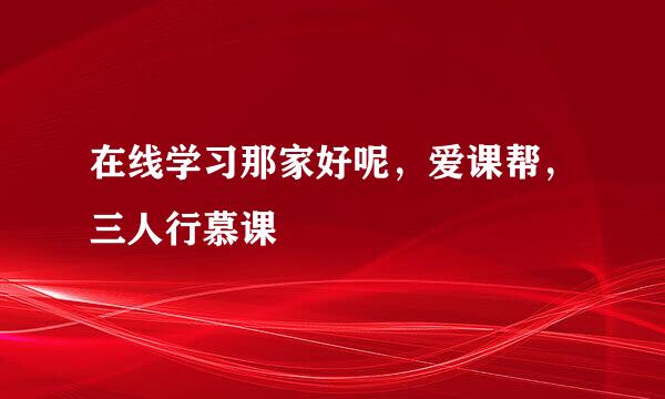 在线学习那家好呢,爱课帮,三人行慕课