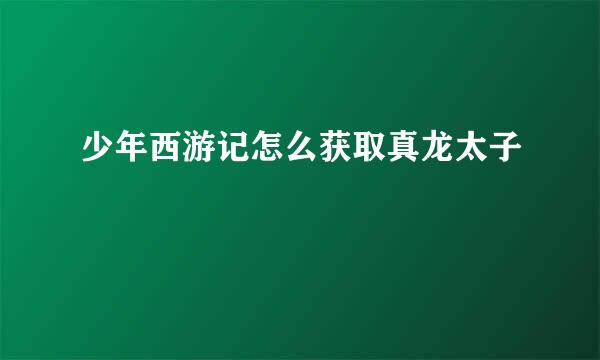少年西游记怎么获取真龙太子