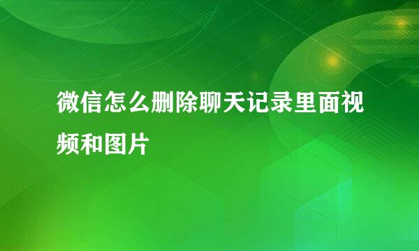 微信怎么删除聊天记录里面视频和图片