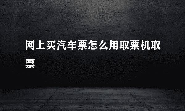 网上买汽车票怎么用取票机取票