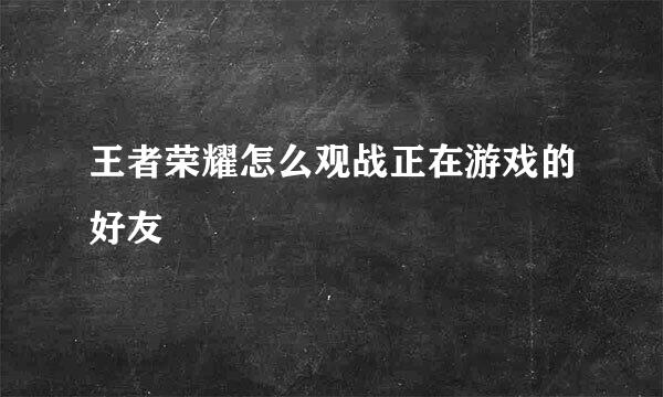 王者荣耀怎么观战正在游戏的好友