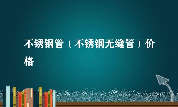 不锈钢管（不锈钢无缝管）价格