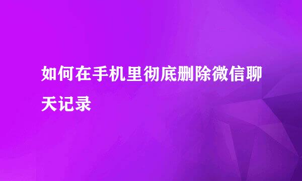 如何在手机里彻底删除微信聊天记录