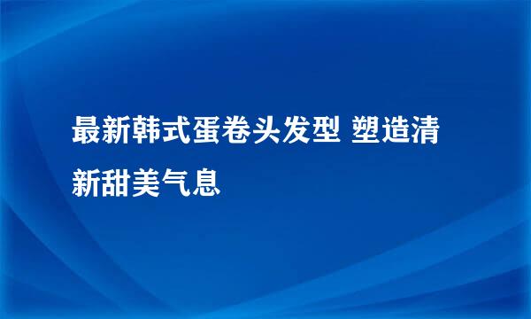 最新韩式蛋卷头发型 塑造清新甜美气息