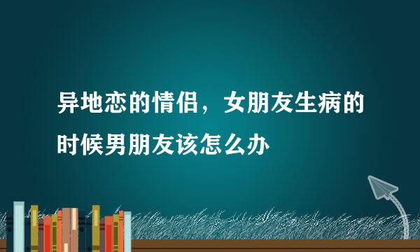 异地恋的情侣，女朋友生病的时候男朋友该怎么办