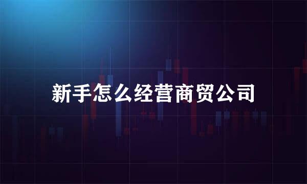新手怎么经营商贸公司