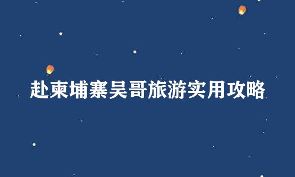 赴柬埔寨吴哥旅游实用攻略
