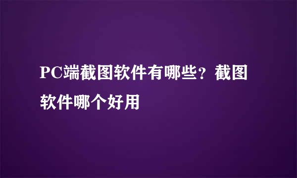 PC端截图软件有哪些?截图软件哪个好用