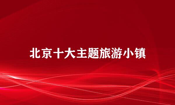 北京十大主题旅游小镇