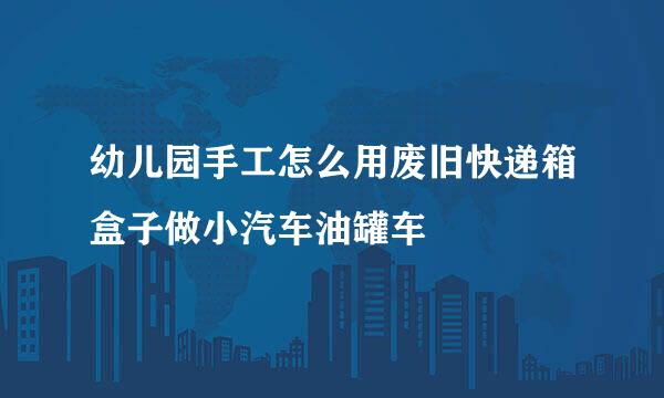 幼儿园手工怎么用废旧快递箱盒子做小汽车油罐车