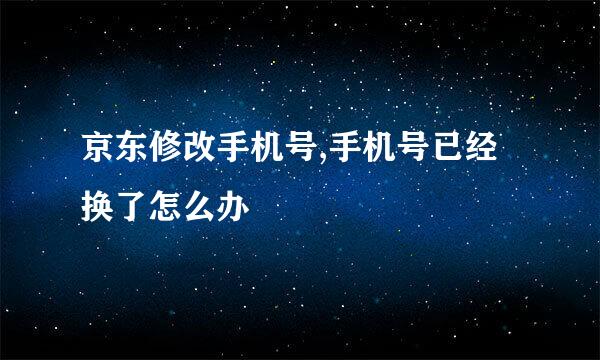 京东修改手机号,手机号已经换了怎么办