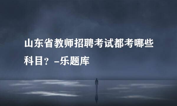 山东省教师招聘考试都考哪些科目？-乐题库