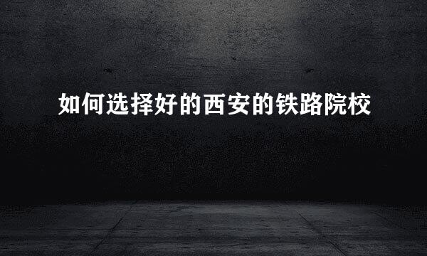 如何选择好的西安的铁路院校