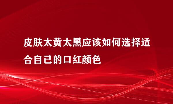皮肤太黄太黑应该如何选择适合自己的口红颜色