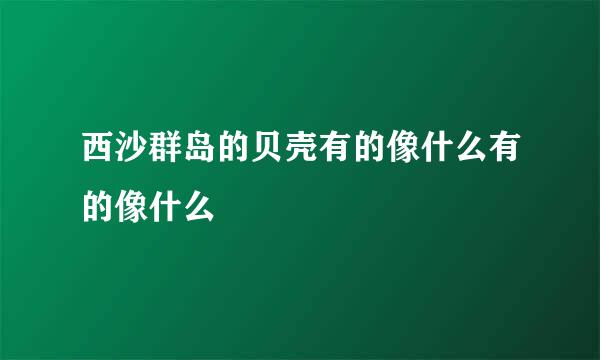 西沙群岛的贝壳有的像什么有的像什么