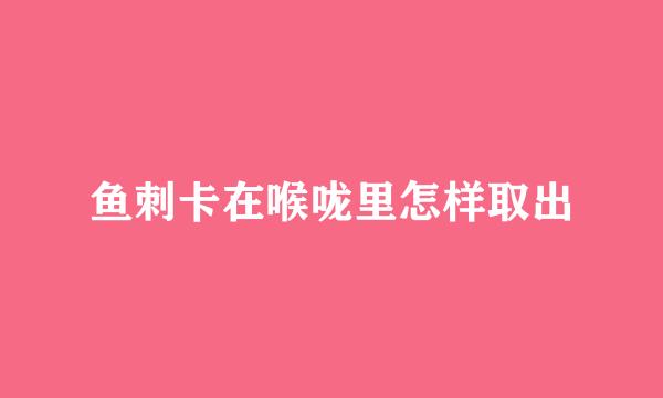 鱼刺卡在喉咙里怎样取出