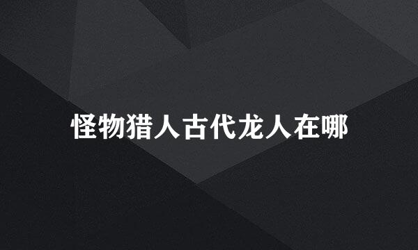 怪物猎人古代龙人在哪