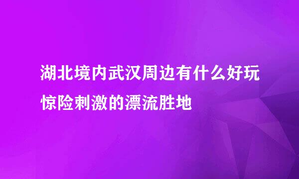 湖北境内武汉周边有什么好玩惊险刺激的漂流胜地