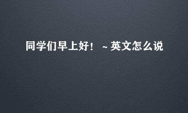 同学们早上好!~英文怎么说