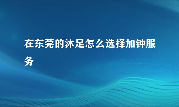 在东莞的沐足怎么选择加钟服务