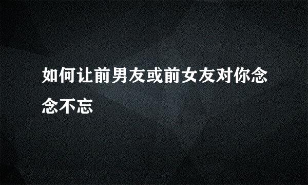 如何让前男友或前女友对你念念不忘