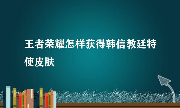 王者荣耀怎样获得韩信教廷特使皮肤