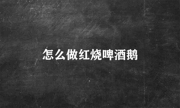 怎么做红烧啤酒鹅