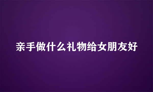 亲手做什么礼物给女朋友好