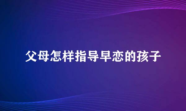 父母怎样指导早恋的孩子