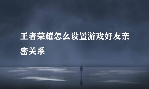 王者荣耀怎么设置游戏好友亲密关系