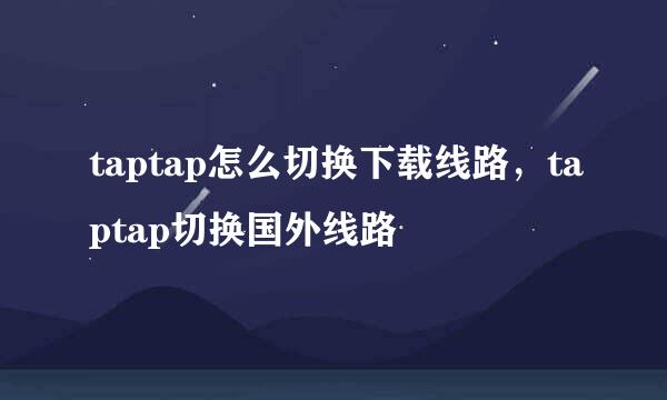 taptap怎么切换下载线路，taptap切换国外线路