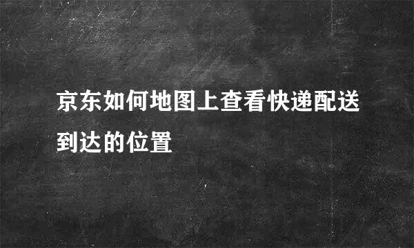 京东如何地图上查看快递配送到达的位置