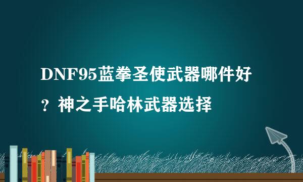 DNF95蓝拳圣使武器哪件好？神之手哈林武器选择