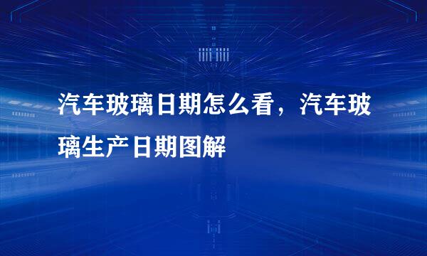 汽车玻璃日期怎么看，汽车玻璃生产日期图解