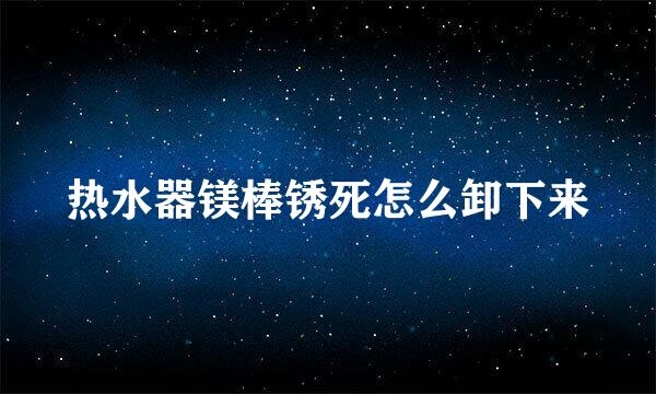 热水器镁棒锈死怎么卸下来