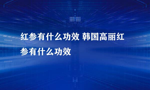 红参有什么功效 韩国高丽红参有什么功效