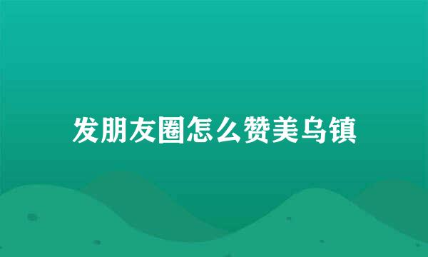 发朋友圈怎么赞美乌镇
