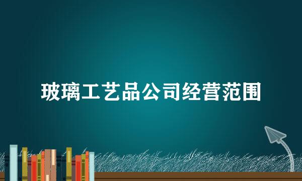 玻璃工艺品公司经营范围