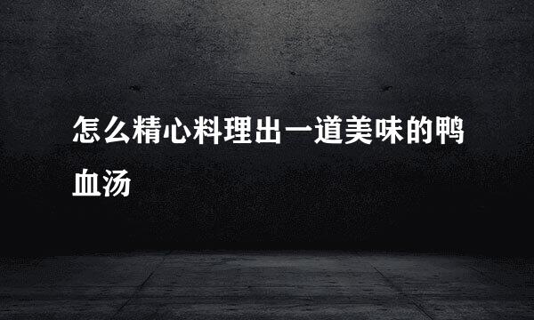 怎么精心料理出一道美味的鸭血汤
