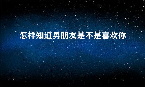 怎样知道男朋友是不是喜欢你