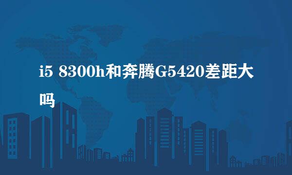 i5 8300h和奔腾G5420差距大吗