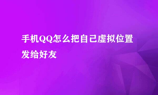 手机QQ怎么把自己虚拟位置发给好友