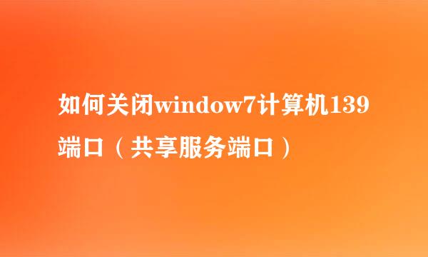 如何关闭window7计算机139端口（共享服务端口）
