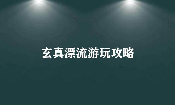 玄真漂流游玩攻略