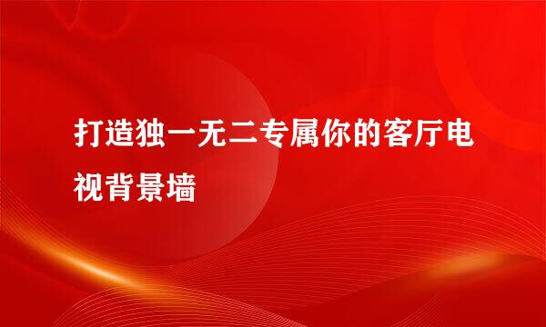 打造独一无二专属你的客厅电视背景墙