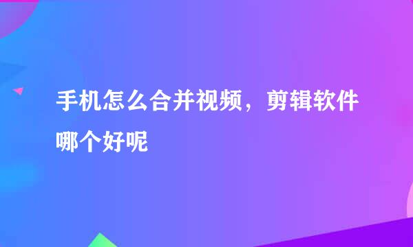 手机怎么合并视频，剪辑软件哪个好呢
