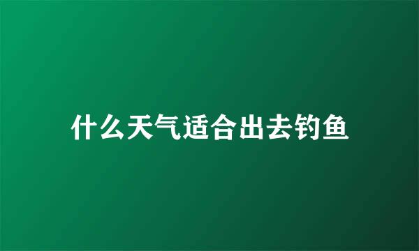 什么天气适合出去钓鱼