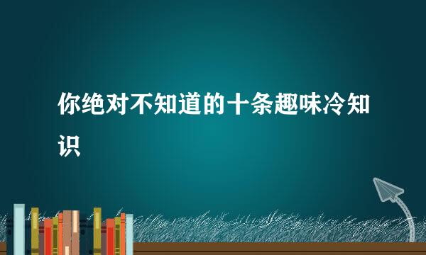 你绝对不知道的十条趣味冷知识