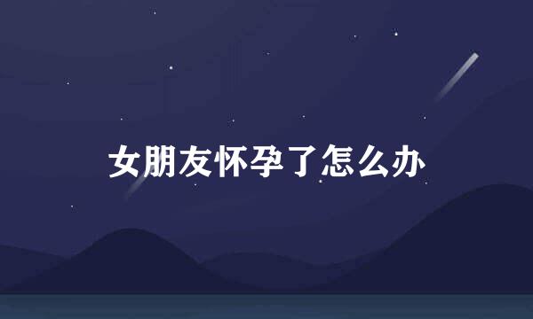 女朋友怀孕了怎么办