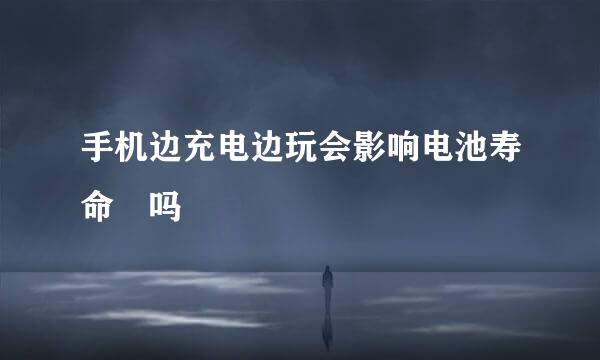 手机边充电边玩会影响电池寿命﻿吗